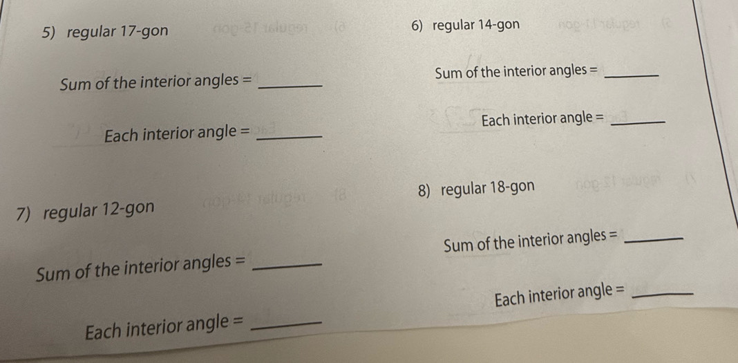 regular 17 -gon 6) regular 14 -gon 
Sum of the interior angles = _Sum of the interior angles =_ 
Each interior angle = _Each interior angle =_ 
7) regular 12 -gon 8) regular 18 -gon 
Sum of the interior angles = _Sum of the interior angles =_ 
Each interior angle = _Each interior angle =_