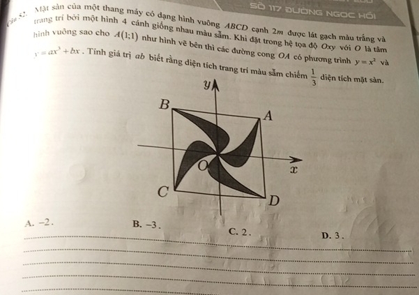 Sò 117 đƯờNG NGOC Hồi
trang trí bởi một hìn
Mậa S Một sản của một thang máy có dạng hình vuỡng ABCD cạnh 2m được lát gạch màu trắng và
inh giống nhau màu sâm. Khi đặt trong hệ tọa độ Oxy với O là tâm
hình vuông sao cho A(1;1) như hình vẽ bên thì các đường cong OA có phương trình
y=x^2 và
y=ax^3+bx. Tính giá trị ab biết rằng diện tích trang trí màu sắm chiếm diện tích mặt sàn.
_
A. -2 . C. 2 . D. 3 .
_
_
_
_
