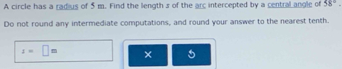 A circle has a radius of 5 m. Find the length s of the arc intercepted by a central angle of 58°. 
Do not round any intermediate computations, and round your answer to the nearest tenth.
s=□ m