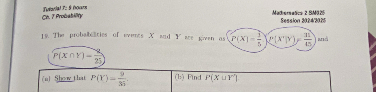 Tutorial 7: 9 hours 
Ch. 7 Probability Mathematics 2 SM025 
Session 2024/2025 
19. The probabilities of events X and Y are given as P(X)= 3/5 , P(X'|Y)= 31/45  and
P(X∩ Y)= 2/25 )
(a) Show that P(Y)= 9/35 . (b) Find P(X∪ Y').