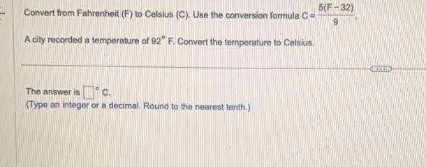 Convert from Fahrenheit (F) to Celsius (C). Use the conversion formula c= (5(F-32))/9 . 
A city recorded a temperature of 92°F. Convert the temperature to Celsius. 
The answer is □°C. 
(Type an integer or a decimal. Round to the nearest tenth.)