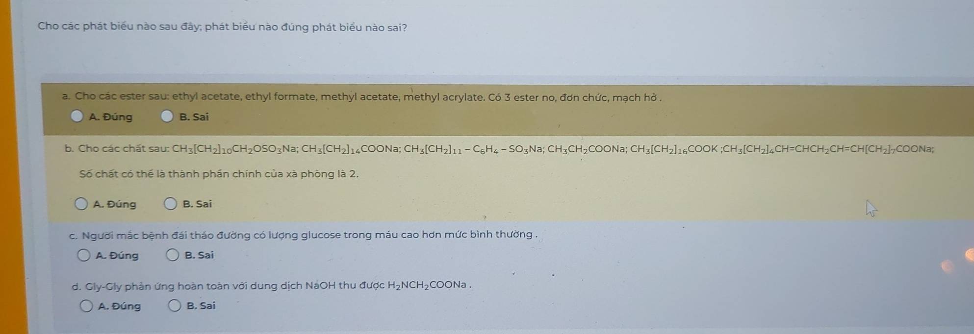 Cho các phát biểu nào sau đây; phát biểu nào đúng phát biểu nào sai?
a. Cho các ester sau: ethyl acetate, ethyl formate, methyl acetate, methyl acrylate. Có 3 ester no, đơn chức, mạch hở .
A. Đúng B. Sai
b. Cho các chất sau: CH_3[CH_2]_10CH_2OSO_3Na; CH_3[CH_2]_14COONa; CH_3[CH_2]_11-C_6H_4-SO_3Na; CH_3CH_2COONa; CH_3[CH_2]_16COOK; CH_3[CH_2]_4CH=CHCH_2CH=CH[CH_2]_7COONa; 
Số chất có thể là thành phần chính của xà phòng là 2.
A. Đúng B. Sai
c. Người mắc bệnh đái tháo đường có lượng glucose trong máu cao hơn mức bình thường .
A. Đúng B. Sai
d. Gly-Gly phản ứng hoàn toàn với dung dịch NaOH thu được H₂NCH₂COONa .
A. Đúng B. Sai