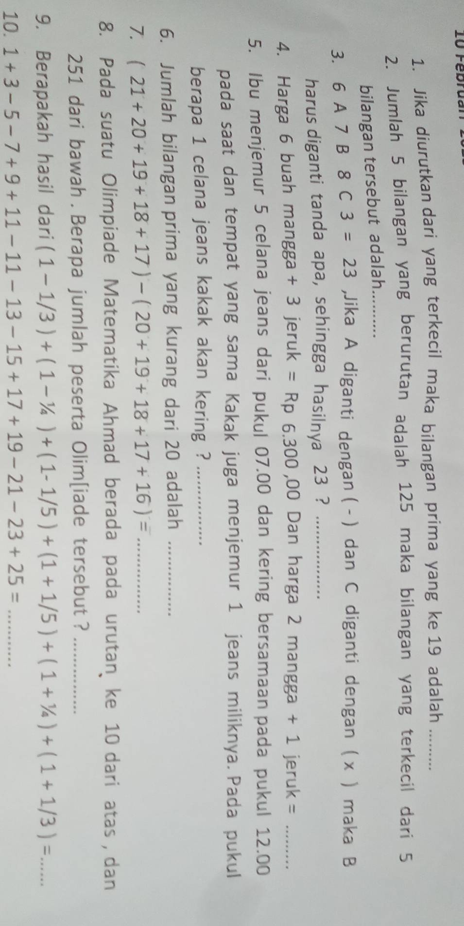 Februar 
1. Jika diurutkan dari yang terkecil maka bilangan prima yang ke 19 adalah_ 
2. Jumlah 5 bilangan yang berurutan adalah 125 maka bilangan yang terkecil dari 5
bilangan tersebut adalah.... 
3. 6A7 8C3=23 ,Jika A diganti dengan ( - ) dan C diganti dengan ( x ) maka B
harus diganti tanda apa, sehingga hasilnya 23 ?_ 
4. Harga 6 buah mangga + 3 jeruk =Rp 6.300 ,00 Dan harga 2 mangga + 1 jeruk =_ 
5. Ibu menjemur 5 celana jeans dari pukul 07.00 dan kering bersamaan pada pukul 12.00
pada saat dan tempat yang sama Kakak juga menjemur 1 jeans miliknya. Pada pukul 
berapa 1 celana jeans kakak akan kering ?_ 
6. Jumlah bilangan prima yang kurang dari 20 adalah_ 
7. (21+20+19+18+17)-(20+19+18+17+16)= _ 
8. Pada suatu Olimpiade Matematika Ahmad berada pada urutan ke 10 dari atas , dan
251 dari bawah . Berapa jumlah peserta Olim[iade tersebut ?_ 
9. Berapakah hasil dari (1-1/3)+(1-1/4)+(1-1/5)+(1+1/5)+(1+1/4)+(1+1/3)= _ 
10. 1+3-5-7+9+11-11-13-15+17+19-21-23+25= _