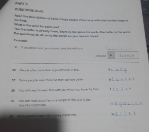 Read the descriptions of some things people often carry with them in their bags or 
pockets. 
What is the word for each one? 
The first letter is already there. There is one space for each other letter in the word. 
For questions 36-40, write the words on your answer sheet. 
Example: 
0 If you drive a car, you should carry this with you. 1_ 
Answer: 0 licence 
_
36 People often write their appointments in this. d_ 
37 Some people wear these so they can see better. 
_ 
38 You will need to keep this with you when you travel by train. t_ 
39 You can read about famous people in this and it also 
has lots of pictures. m_ 
40 Many people keep their money inside this. w_