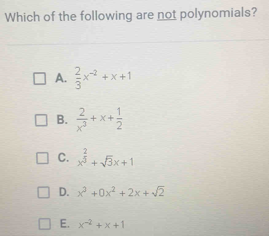 Which of the following are not polynomials?
A.  2/3 x^(-2)+x+1
B.  2/x^3 +x+ 1/2 
C. x^(frac 2)3+sqrt(3)x+1
D. x^3+0x^2+2x+sqrt(2)
E. x^(-2)+x+1