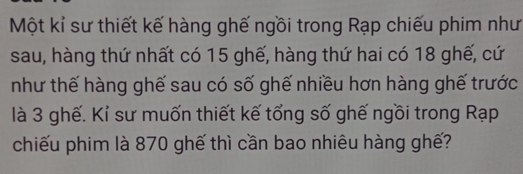 Một kỉ sư thiết kế hàng ghế ngồi trong Rạp chiếu phim như 
sau, hàng thứ nhất có 15 ghế, hàng thứ hai có 18 ghế, cứ 
như thế hàng ghế sau có số ghế nhiều hơn hàng ghế trước 
là 3 ghế. Kỉ sư muốn thiết kế tổng số ghế ngồi trong Rạp 
chiếu phim là 870 ghế thì cần bao nhiêu hàng ghế?