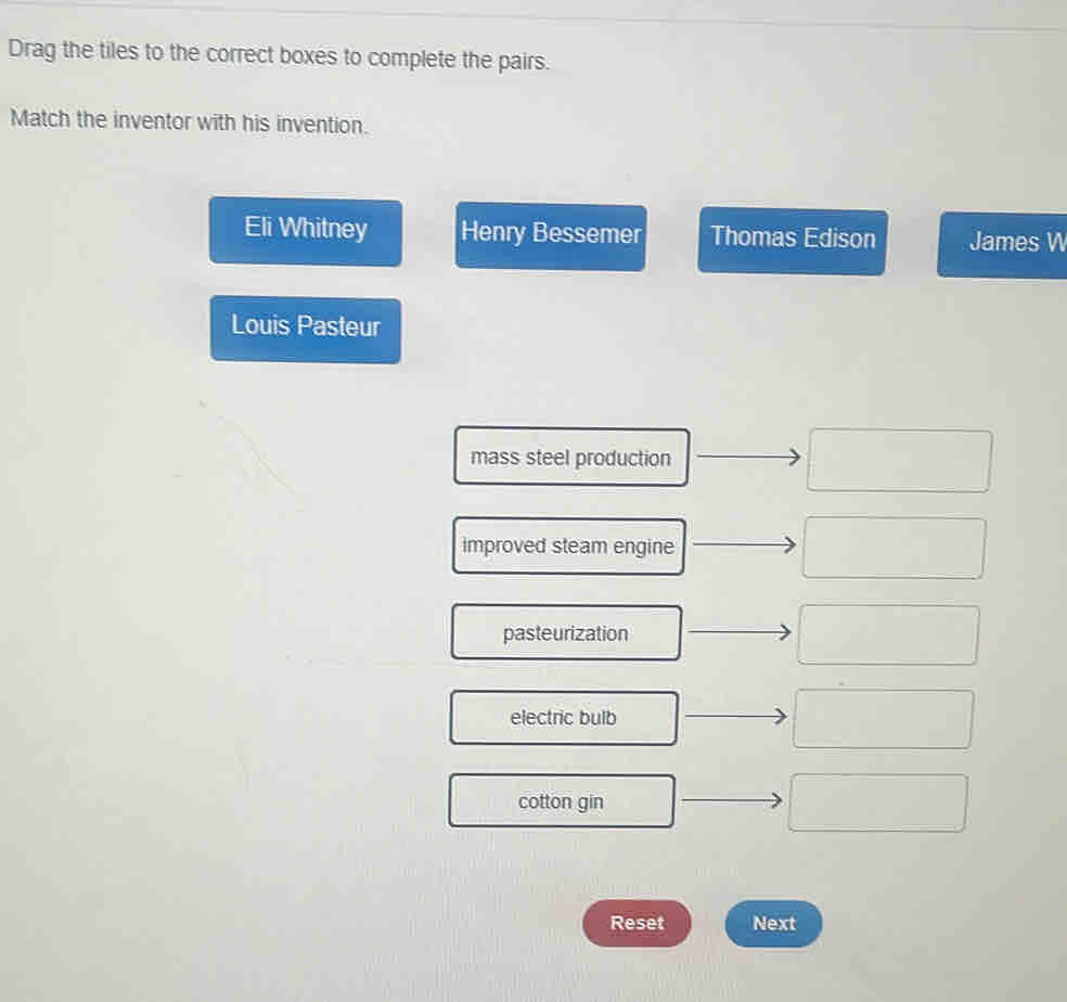 Drag the tiles to the correct boxes to complete the pairs. 
Match the inventor with his invention. 
Eli Whitney Henry Bessemer Thomas Edison James W 
Louis Pasteur 
mass steel production 
improved steam engine 
pasteurization 
electric bulb 
cotton gin 
Reset Next