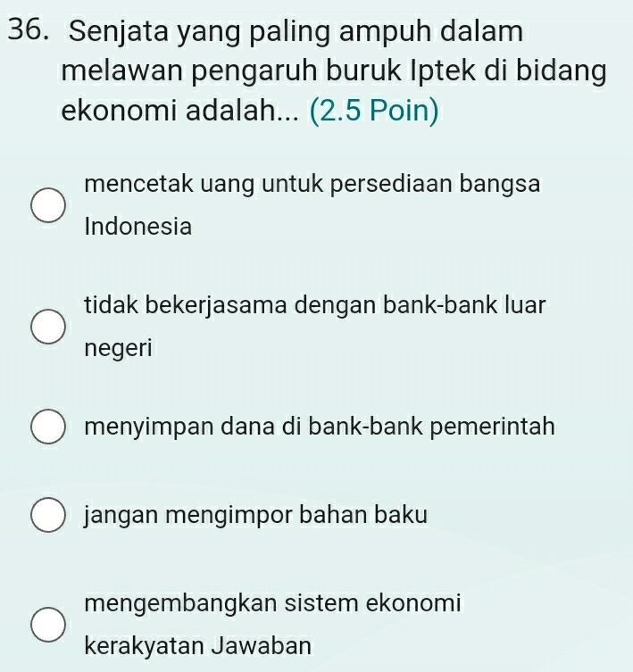 Senjata yang paling ampuh dalam
melawan pengaruh buruk Iptek di bidang
ekonomi adalah... (2.5 Poin)
mencetak uang untuk persediaan bangsa
Indonesia
tidak bekerjasama dengan bank-bank luar
negeri
menyimpan dana di bank-bank pemerintah
jangan mengimpor bahan baku
mengembangkan sistem ekonomi
kerakyatan Jawaban