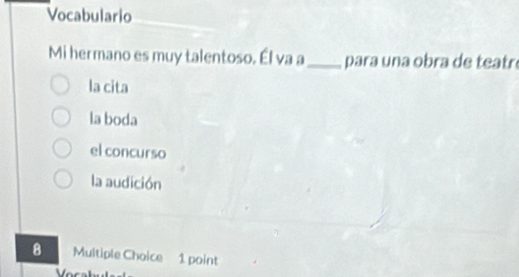 Vocabulario
Mi hermano es muy talentoso. Él va a_ para una obra de teatr
la cita
la boda
el concurso
la audición
8 Multiple Choice 1 point