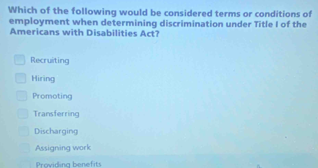 Which of the following would be considered terms or conditions of
employment when determining discrimination under Title I of the
Americans with Disabilities Act?
Recruiting
Hiring
Promoting
Transferring
Discharging
Assigning work
Providing benefits