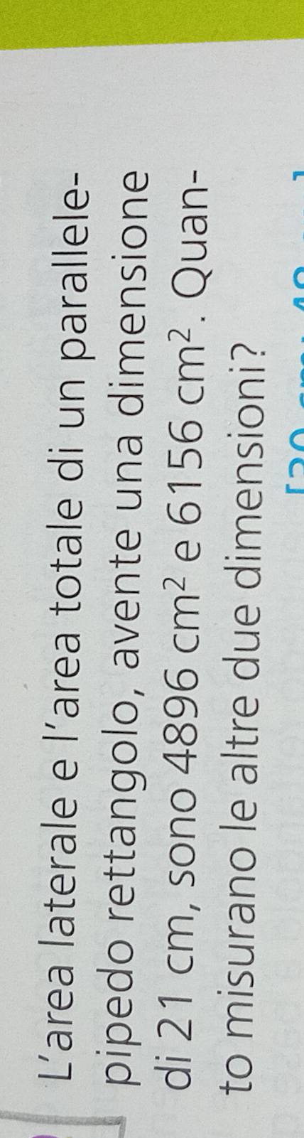 Larea laterale e l’area totale di un parallele- 
pipedo rettangolo, avente una dimensione 
di 21 cm, sono 4896cm^2 e 6156cm^2. Quan- 
to misurano le altre due dimensioni?