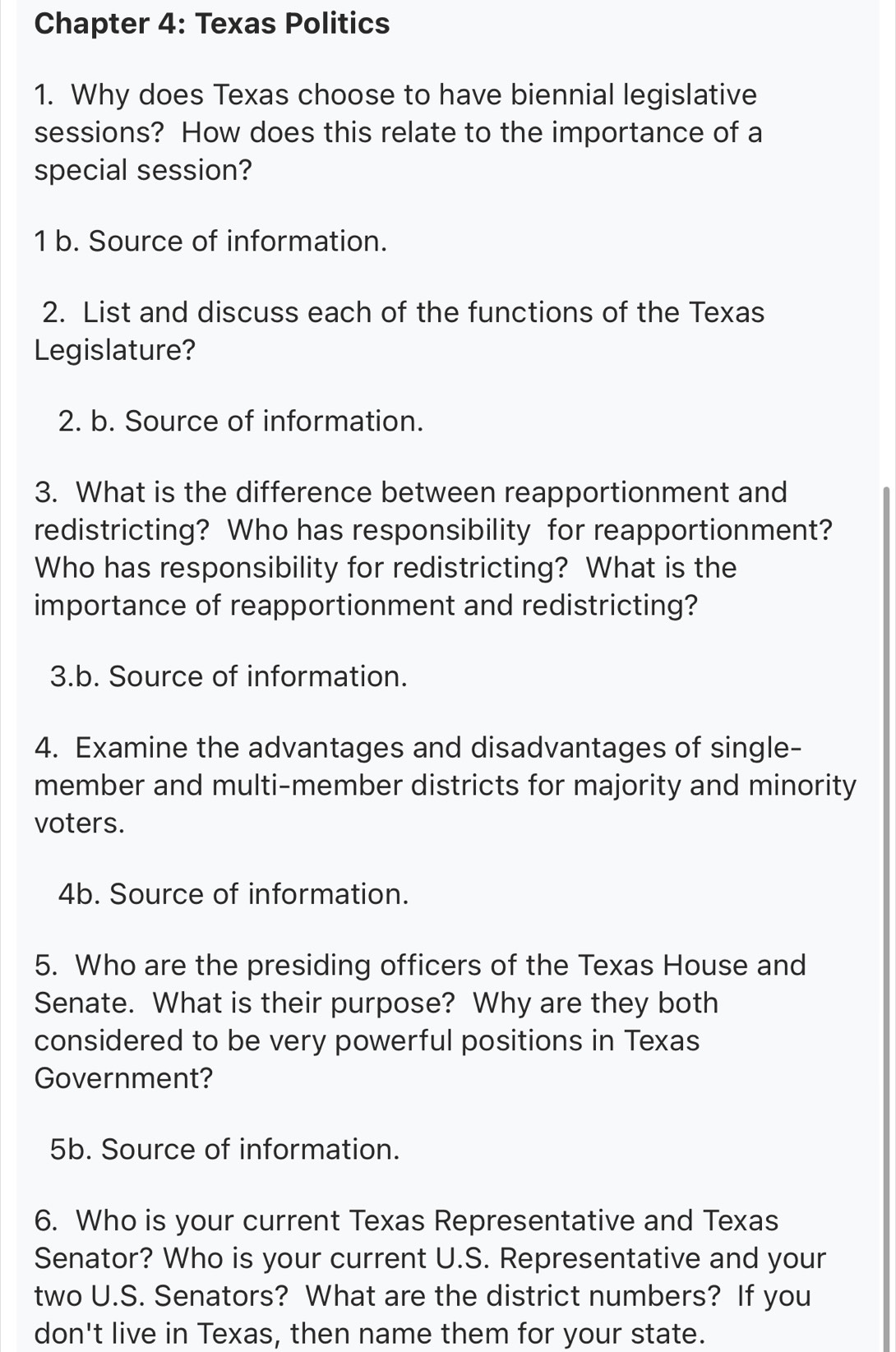 Chapter 4: Texas Politics 
1. Why does Texas choose to have biennial legislative 
sessions? How does this relate to the importance of a 
special session? 
1 b. Source of information. 
2. List and discuss each of the functions of the Texas 
Legislature? 
2. b. Source of information. 
3. What is the difference between reapportionment and 
redistricting? Who has responsibility for reapportionment? 
Who has responsibility for redistricting? What is the 
importance of reapportionment and redistricting? 
3.b. Source of information. 
4. Examine the advantages and disadvantages of single- 
member and multi-member districts for majority and minority 
voters. 
4b. Source of information. 
5. Who are the presiding officers of the Texas House and 
Senate. What is their purpose? Why are they both 
considered to be very powerful positions in Texas 
Government? 
5b. Source of information. 
6. Who is your current Texas Representative and Texas 
Senator? Who is your current U.S. Representative and your 
two U.S. Senators? What are the district numbers? If you 
don't live in Texas, then name them for your state.