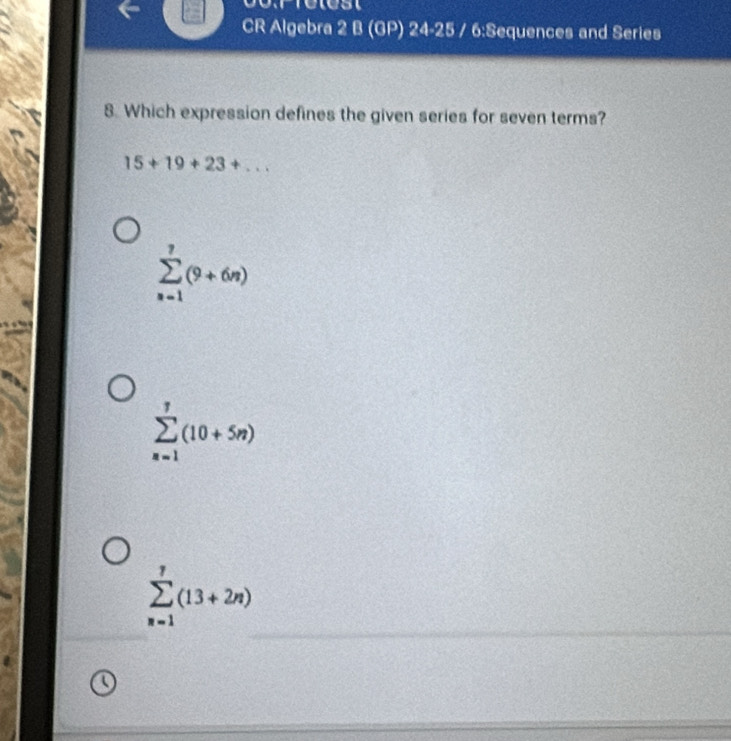 CR Algebra 2 B (GP) 24-25 / 6:Sequences and Series
8. Which expression defines the given series for seven terms?
15+19+23+...
sumlimits _(n=1)^7(9+6n)
sumlimits _(n=1)^7(10+5n)
_
sumlimits _(n=1)^7(13+2n)
_
_