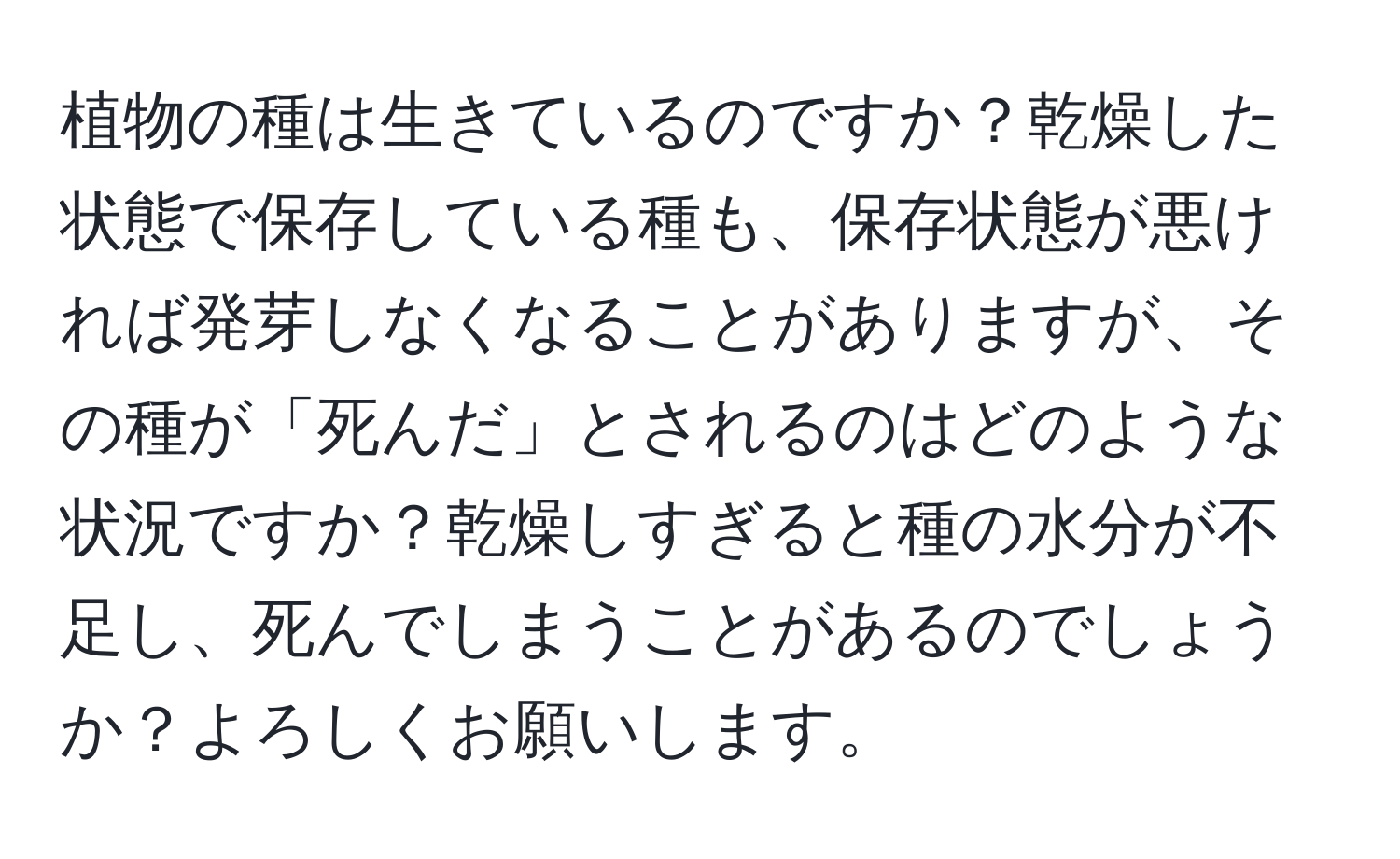 植物の種は生きているのですか？乾燥した状態で保存している種も、保存状態が悪ければ発芽しなくなることがありますが、その種が「死んだ」とされるのはどのような状況ですか？乾燥しすぎると種の水分が不足し、死んでしまうことがあるのでしょうか？よろしくお願いします。