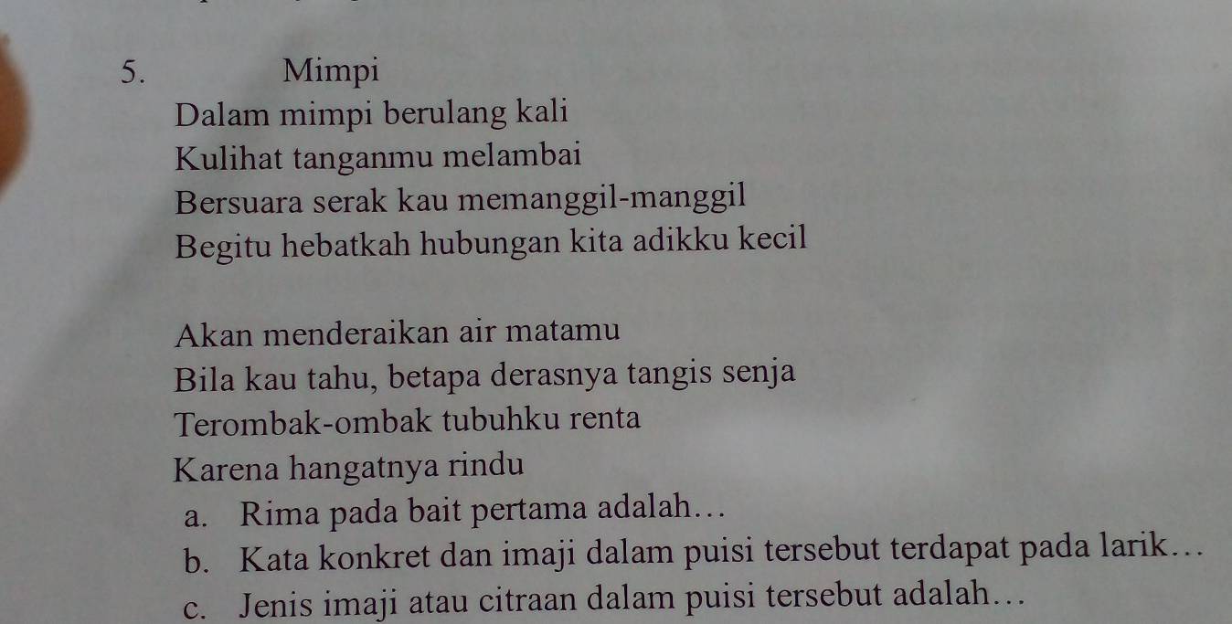 Mimpi 
Dalam mimpi berulang kali 
Kulihat tanganmu melambai 
Bersuara serak kau memanggil-manggil 
Begitu hebatkah hubungan kita adikku kecil 
Akan menderaikan air matamu 
Bila kau tahu, betapa derasnya tangis senja 
Terombak-ombak tubuhku renta 
Karena hangatnya rindu 
a. Rima pada bait pertama adalah… 
b. Kata konkret dan imaji dalam puisi tersebut terdapat pada larik… 
c. Jenis imaji atau citraan dalam puisi tersebut adalah…