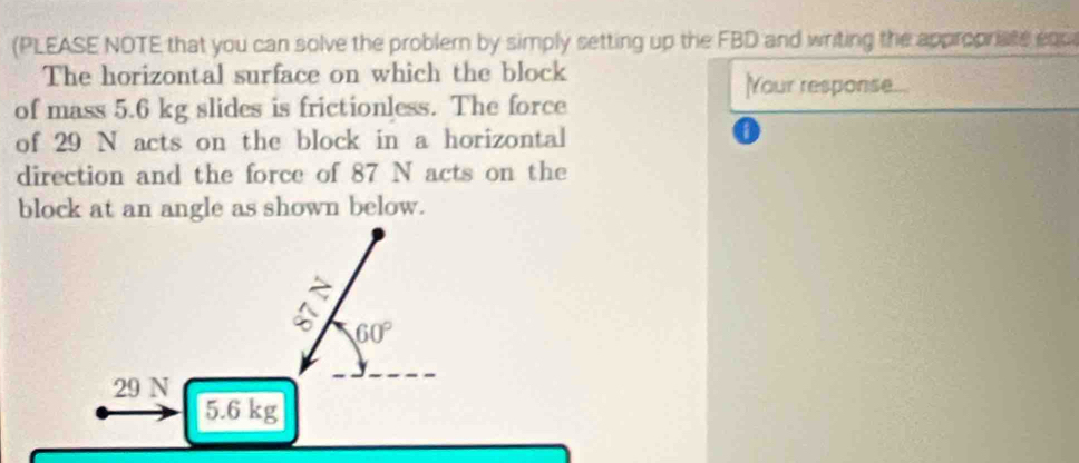 (PLEASE NOTE that you can solve the problern by simply setting up the FBD and writing the appropriate enc
The horizontal surface on which the block Your response...
of mass 5.6 kg slides is frictionless. The force
of 29 N acts on the block in a horizontal
direction and the force of 87 N acts on the
block at an angle as shown below.