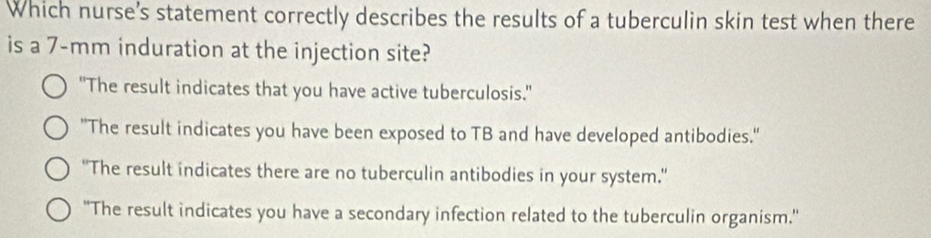 Which nurse's statement correctly describes the results of a tuberculin skin test when there
is a 7-mm induration at the injection site?
"The result indicates that you have active tuberculosis."
"The result indicates you have been exposed to TB and have developed antibodies."
'The result indicates there are no tuberculin antibodies in your system.”
''The result indicates you have a secondary infection related to the tuberculin organism."