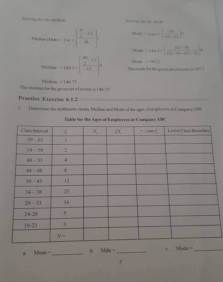 Solving for the median Solving for the mode
Median(Mdn)=Lm+( N/2 -Cf_hfq_1)i
Mode -Lmo+( △ 1/△ 1+△ 2 )^9
Mode =144.5+( ((12-9))/(12-9)+(12-5) )9° Mode =147.2
Media _n =144.5+(frac beginarrayr 40 2endarray -17 12endarray )9 The mode for the given set of scores is 147.7.
Median =146.75
The median for the given set of scores is 146.75
Practice Exercise 6.1.2
1 . Determine the Arithmetic mean, Median and Mode of the ages of employees in Company ABC
Table for the Ages of Employees in Company ABC
a. Mean= _b. Mdn= _c. Mode =_
7