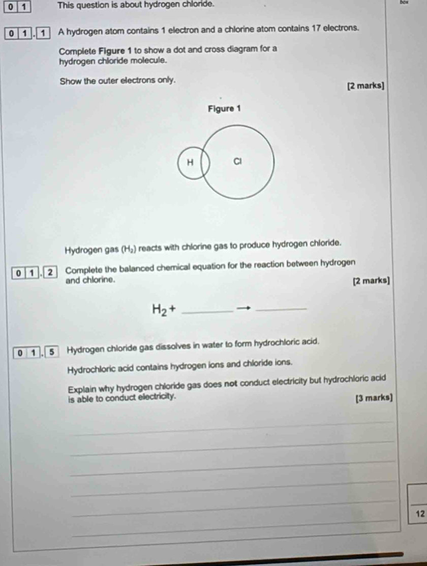 0 1 This question is about hydrogen chloride. 
0 1 . 1 A hydrogen atom contains 1 electron and a chlorine atom contains 17 electrons. 
Complete Figure 1 to show a dot and cross diagram for a 
hydrogen chloride molecule. 
Show the outer electrons only. 
[2 marks] 
Figure 1 
H CI 
Hydrogen gas (H_2) reacts with chlorine gas to produce hydrogen chloride. 
0 1 . 2 Complete the balanced chemical equation for the reaction between hydrogen 
and chlorine. [2 marks]
H_2+ _ 
_ 
0 1 , 5 Hydrogen chloride gas dissolves in water to form hydrochloric acid. 
Hydrochloric acid contains hydrogen ions and chloride ions. 
Explain why hydrogen chloride gas does not conduct electricity but hydrochloric acid 
is able to conduct electricity. 
[3 marks] 
_ 
_ 
_ 
_ 
_ 
_ 
_ 
12