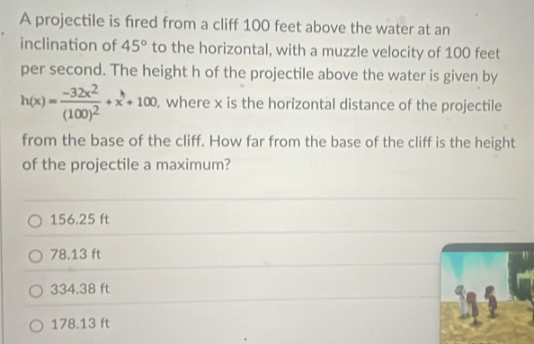 A projectile is fred from a cliff 100 feet above the water at an
inclination of 45° to the horizontal, with a muzzle velocity of 100 feet
per second. The height h of the projectile above the water is given by
h(x)=frac -32x^2(100)^2+x+100 , where x is the horizontal distance of the projectile
from the base of the cliff. How far from the base of the cliff is the height
of the projectile a maximum?
156.25 ft
78.13 ft
334.38 ft
178.13 ft