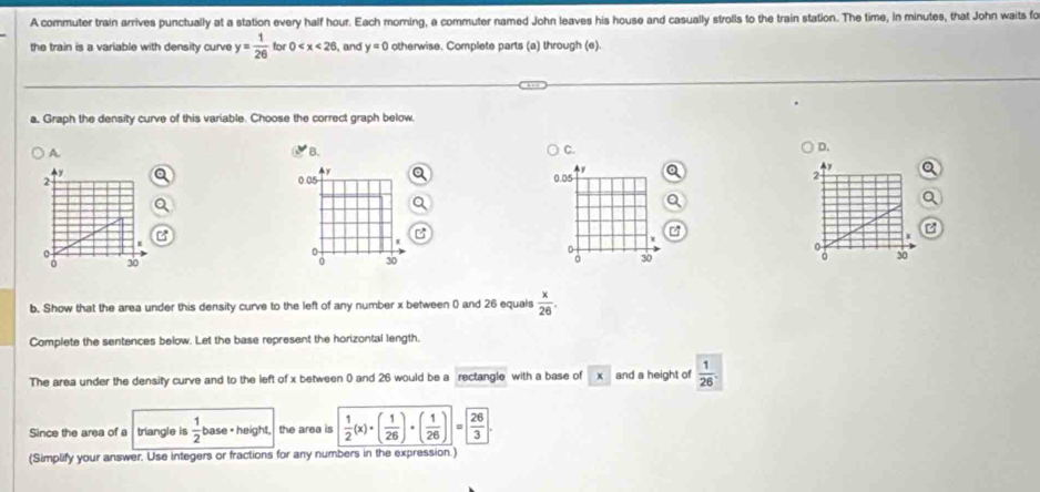 A commuter train arrives punctually at a station every half hour. Each moming, a commuter named John leaves his house and casually strolls to the train station. The time, in minutes, that John waits fo 
the train is a variable with density curve y= 1/26  for 0 , and y=0 otherwise. Complete parts (a) through (e). 
a, Graph the density curve of this variable. Choose the correct graph below, 
A 
B. 
C. 
D.
4y
2 0.05 0.05 2 y
B 
I
0
a
3
0 30 30 。 30 30
b. Show that the area under this density curve to the left of any number x between ( and 26 equals  x/26 . 
Complete the sentences below. Let the base represent the horizontal length. 
The area under the density curve and to the left of x between ( and 26 would be a rectangle with a base of * and a height of  1/26 . 
Since the area of a triangle is  1/2  base - height. the aree is  1/2 (x)· ( 1/26 )· ( 1/26 ) = 26/3 
(Simplify your answer. Use integers or fractions for any numbers in the expression.)
