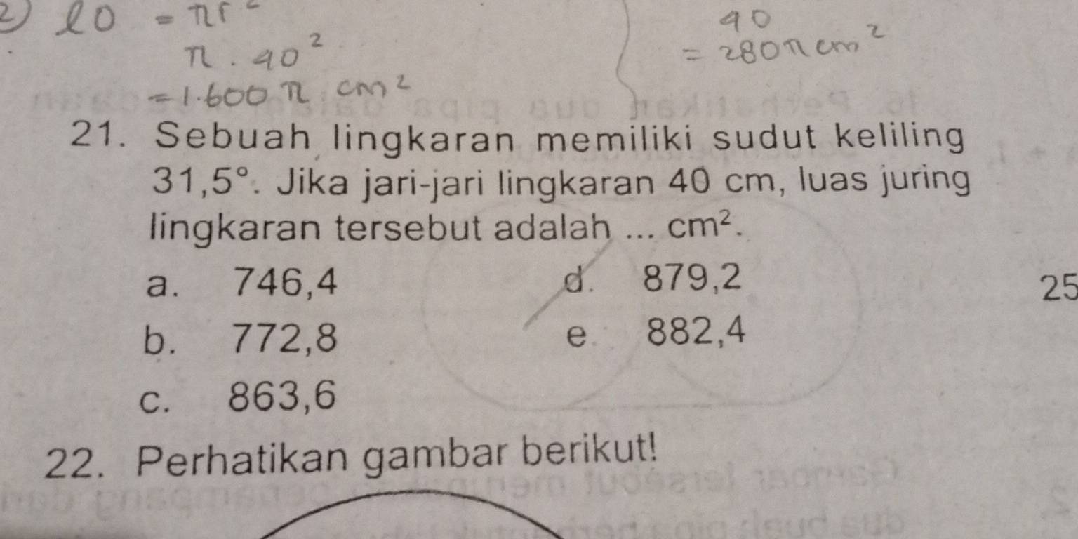 Sebuah lingkaran memiliki sudut keliling
31,5°. Jika jari-jari lingkaran 40 cm, luas juring
lingkaran tersebut adalah _ cm^2.
a. 746,4 d 879,2 25
b. 772, 8 e 882,4
c. 863,6
22. Perhatikan gambar berikut!