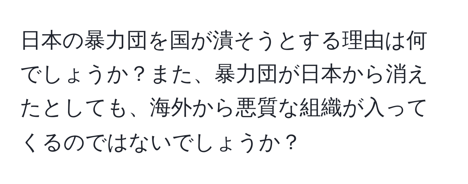 日本の暴力団を国が潰そうとする理由は何でしょうか？また、暴力団が日本から消えたとしても、海外から悪質な組織が入ってくるのではないでしょうか？