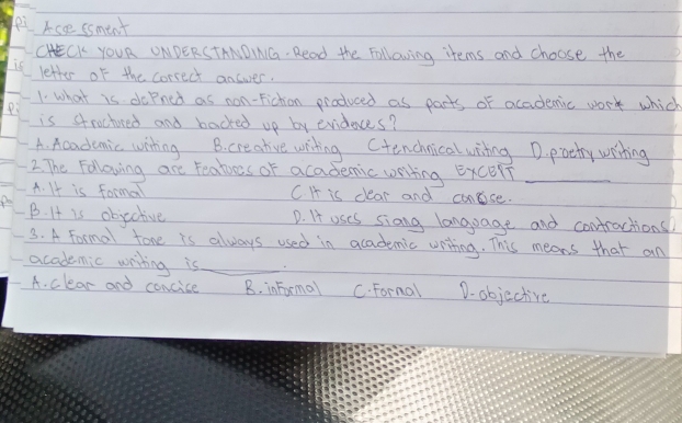 ei Acee ssment
CHECK YOUR ONDERSTANDINIG. Read the Following items and choose the
letter of the correct answer.
1. what is doPned as non-Fiction produced as parts of acadenic work which
is stroctured and backed up by evideces?
A. Academic winting B. creative writing Ctenchnicalwiing D. poety writing
2. The Following are teaties of academic writing ExcelT_
A. It is forma C. H is clear and concise.
B. It is objective D. It oses siang language and contractions
3. A Formal tone is always used in academic writing. This means that an
academic writing is_ D. objective
A. clear and concice B. informal C. Fornal