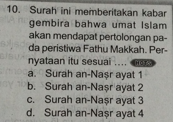 Surah ini memberitakan kabar
gembira bahwa umat Islam
akan mendapat pertolongan pa-
da peristiwa Fathu Makkah. Per-
nyataan itu sesuai .._ HOTS
a. Surah an-Naşr ayat 1
b. Surah an-Naṣr ayat 2
c. Surah an-Naṣr ayat 3
d. Surah an-Naşr ayat 4