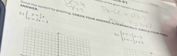 IC6 #1
Period
ition of the given system of equations 
ANSWER.
2.) beginarrayl y= 1/2 x y=2x-3endarray.
Solve the system by graphing. CHECK YOUR ANSWER ALGEBRAICALLY. CIRCLE YOUR FINA
3.) beginarrayl y=- 1/2 x-3 y=- 1/2 x+5endarray.