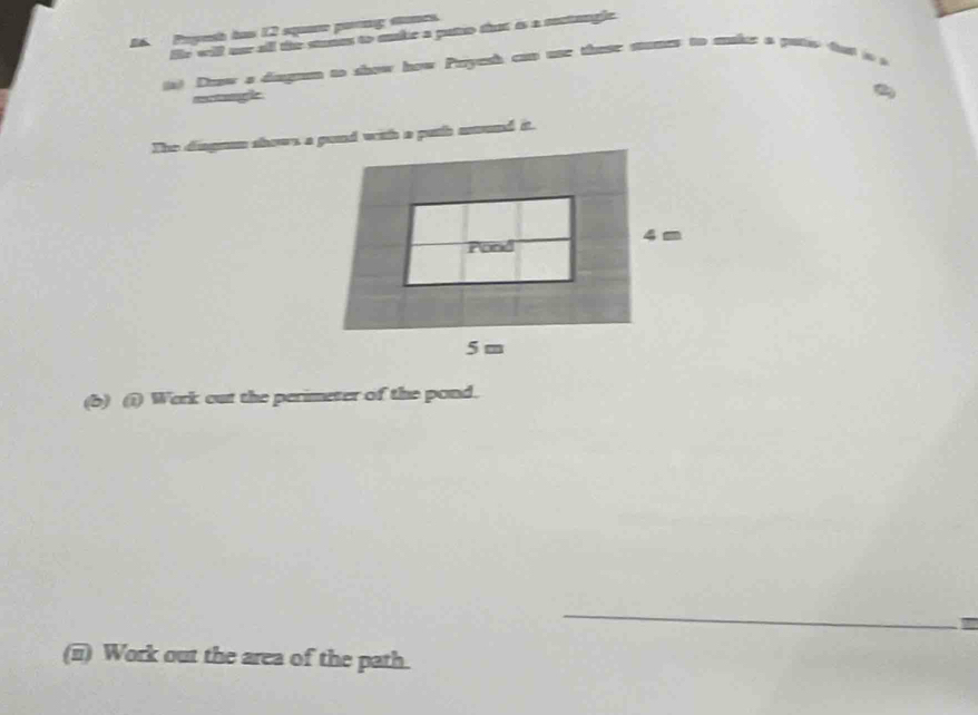 Pryesh has 12 square pang sones. 
He will our all the stunes to skc a puto tht is a metanglc 
ist Daow a dingmm to show how Payeh cso use thosr mumes to makr a ptw ta 
mgle 
(6) (1) Werk out the perimeter of the pond. 
_ 
(ii) Work out the area of the path.