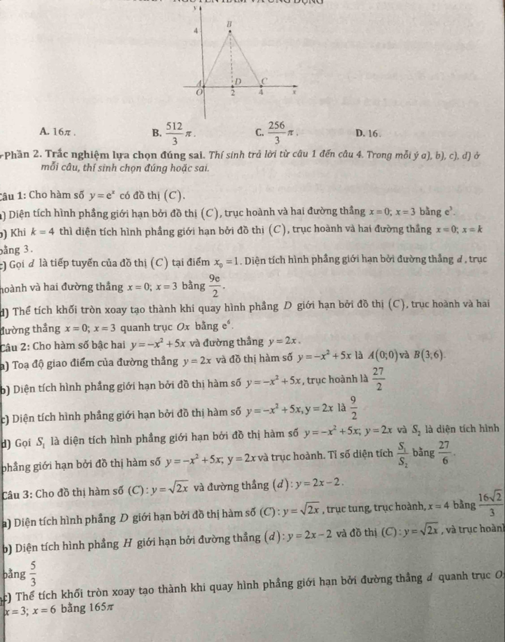 C.
A. 16π . B.  512/3 π .  256/3 π . D. 16 .
Phần 2. Trắc nghiệm lựa chọn đúng sai. Thí sinh trả lời từ câu 1 đến câu 4. Trong mỗi ý a), b), c), d) ở
mỗi câu, thí sinh chọn đúng hoặc sai.
Câu 1: Cho hàm số y=e^x có đồ thị (C).
a) Diện tích hình phẳng giới hạn bởi đồ thị (C), trục hoành và hai đường thẳng x=0;x=3 bǎng e.
) Khi k=4 thì diện tích hình phẳng giới hạn bởi đồ thị (C), trục hoành và hai đường thắng x=0;x=k
bằng 3.
c) Gọi đ là tiếp tuyến của đồ thị (C) tại điểm x_0=1. Diện tích hình phầng giới hạn bởi đường thẳng # , trục
hoành và hai đường thắng x=0;x=3 bàng  9e/2 .
d) Thể tích khối tròn xoay tạo thành khi quay hình phẳng D giới hạn bởi đồ thị (C), trục hoành và hai
đường thẳng x=0;x=3 quanh trục Ox bằng eé
Câu 2: Cho hàm số bậc hai y=-x^2+5x và đường thắng y=2x.
a) Toạ độ giao điểm của đường thẳng y=2x và đồ thị hàm số y=-x^2+5x là A(0;0) và B(3,6).
b) Diện tích hình phẳng giới hạn bởi đồ thị hàm số y=-x^2+5x , trục hoành là  27/2 
c) Diện tích hình phầng giới hạn bởi đồ thị hàm số y=-x^2+5x,y=2x là  9/2 
d) Gọi S_1 là diện tích hình phẳng giới hạn bởi đồ thị hàm số y=-x^2+5x;y=2x và S_2 là diện tích hình
phẳng giới hạn bởi đồ thị hàm số y=-x^2+5x;y=2x và trục hoành. Tỉ số diện tích frac S_1S_2 bằng  27/6 .
Câu 3: Cho đồ thị hàm số (C) : y=sqrt(2x) và đường thẳng (d): y=2x-2.
a) Diện tích hình phẳng D giới hạn bởi đồ thị hàm số (C) l:y=sqrt(2x) , trục tung, trục hoành, x=4 bằng  16sqrt(2)/3 
b) Diện tích hình phẳng H giới hạn bởi đường thẳng (d) : y=2x-2 và đồ thị (C): y=sqrt(2x) , và trục hoành
bằng  5/3 
ác) Thể tích khối tròn xoay tạo thành khi quay hình phẳng giới hạn bởi đường thẳng # quanh trục Oi
x=3;x=6 bằng 165π