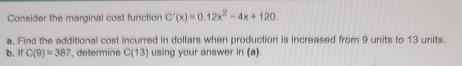 Consider the marginal cost function C'(x)=0.12x^2-4x+120. 
a. Find the additional cost incurred in dollars when production is increased from 9 units to 13 units. 
b. If C(9)=387 *, determine C(13) using your answer (a)