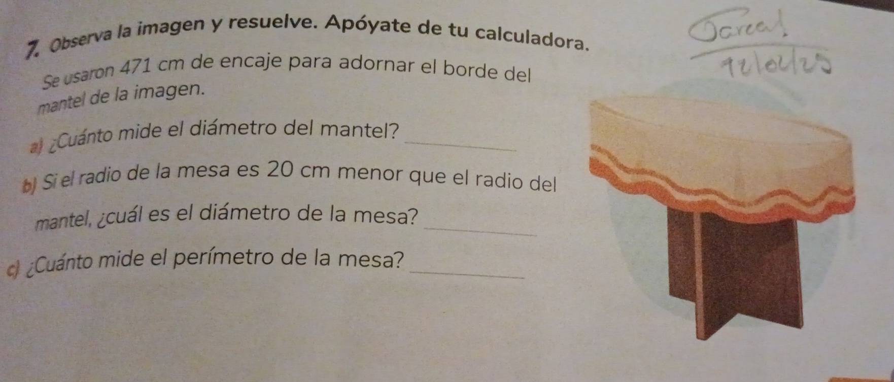 Observa la imagen y resuelve. Apóyate de tu calculadora. 
Se usaron 471 cm de encaje para adornar el borde del 
mantel de la imagen. 
¿Cuánto mide el diámetro del mantel?_ 
Si el radio de la mesa es 20 cm menor que el radio del 
mantel, ¿cuál es el diámetro de la mesa?_ 
) ¿Cuánto mide el perímetro de la mesa?_