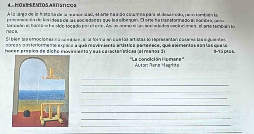 4.- MOVIMIENTOS ARTÍSTICOS 
A lo largo de la historia de la humanidad, el arte ha sido columna para el desarrollo, pero también la 
preservación de las ideas de las sociedades que las albergan. El arte ha transformado al hombre, pero 
también el hombre ha sido tocado por el arte. Así es como si las sociedades evolucionan, el arte también lo 
hace. 
Si bien las emociones no cambian, sí la forma en que los artistas lo representan observa las siguientes 
obras y posteriormente explica a qué movimiento artístico pertenece, qué elementos son los que lo 
hacen propios de dicho movimiento y sus características (al menos 3) 0-15 ptos. 
“La condición Humana” 
Autor: Rene Magritte 
_ 
_ 
_ 
_ 
_ 
_ 
_ 
_ 
_