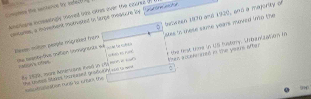 Comqiere the sentence by selecting 
Americans increasingly moved into cities over the course of t between 1870 and 1920, and a majority or 
centuries, a movement motivated in large measure by Industrialization 
ates in these same years moved into the 
Elexen million people migrated from 
the twenty-five million immigrants wh rual to urban 
ay 1920, more Americans lived in cit nerth to south the first time in US history. Urbanization in 
nation's cities. urban to rural 
the United States increased gradually east to west then accelerated in the years after . 
。 
odustrialization rural to urban the 
Sep