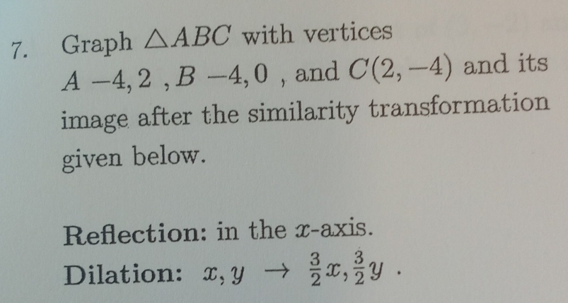 Graph △ ABC with vertices
A-4, 2, B-4, 0 , and C(2,-4) and its 
image after the similarity transformation 
given below. 
Reflection: in the x-axis. 
Dilation: x, y  3/2 x,  3/2 y.