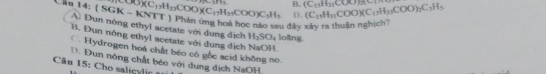 Can 14: ( SGK - KNTT ) Phản ứng hoá học nào sau đây xây ra thuận nghịch D. COO)(C_1H_33COO)(C_17H_35COO)C_3H_3 1819 B. (C_15H_35COO)_2(Cl) (C_15H_11COO)(C_17H_33COO)_2C_3H_3
A. Dun nóng ethyl acetate với dụng dịch H_2SO_4 loāng.
B. Đun nông ethyl acetate với dung dịch NaOH
C. Hydrogen hoá chất béo có gốc scid không no
1. Đun nông chất béo với dung dịch NaOH
u 15: Cho salic lc