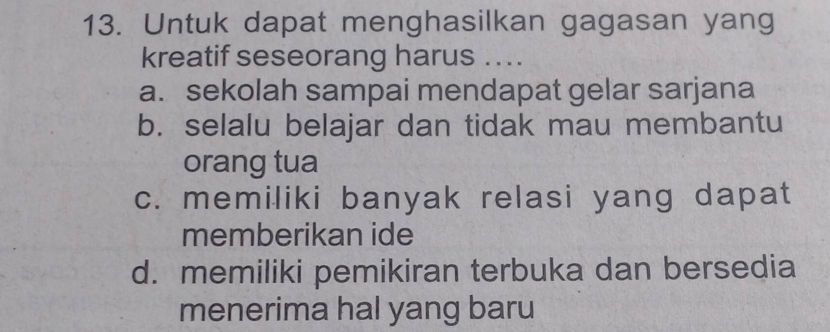 Untuk dapat menghasilkan gagasan yang
kreatif seseorang harus ....
a. sekolah sampai mendapat gelar sarjana
b. selalu belajar dan tidak mau membantu
orang tua
c. memiliki banyak relasi yang dapat
memberikan ide
d. memiliki pemikiran terbuka dan bersedia
menerima hal yang baru