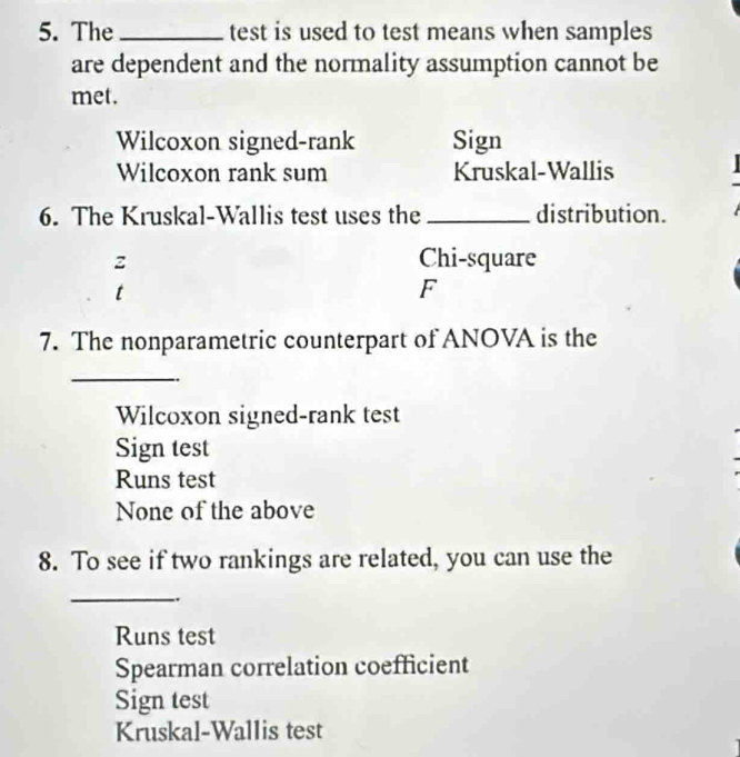 The _test is used to test means when samples
are dependent and the normality assumption cannot be
met.
Wilcoxon signed-rank Sign
Wilcoxon rank sum Kruskal-Wallis
6. The Kruskal-Wallis test uses the _distribution.
z Chi-square
t
F
7. The nonparametric counterpart of ANOVA is the
_
Wilcoxon signed-rank test
Sign test
Runs test
None of the above
8. To see if two rankings are related, you can use the
_
..
Runs test
Spearman correlation coefficient
Sign test
Kruskal-Wallis test