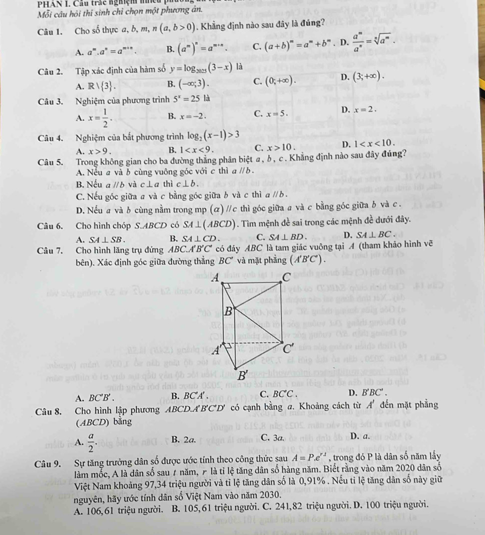 PHAN I. Cầu trấc nghiệm mhều pi
Mỗi câu hỏi thí sinh chỉ chọn một phương ản.
Câu 1. Cho số thực a, b, m, n(a,b>0). Khẳng định nào sau đây là đúng?
A. a^m.a^n=a^(m+n). B. (a^m)^n=a^(m+n). C. (a+b)^m=a^m+b^m. D.  a^m/a^n =sqrt[n](a^m).
Câu 2. Tập xác định của hàm số y=log _2025(3-x) là
A. Rvee  3 . B. (-∈fty ;3). C. (0;+∈fty ). D. (3;+∈fty ).
Câu 3. Nghiệm của phương trình 5^x=25la
A. x= 1/2 .
B. x=-2. C. x=5. D. x=2.
Câu 4. Nghiệm của bắt phương trình log _2(x-1)>3
A. x>9. B. 1 C. x>10. D. 1
Câu 5. Trong không gian cho ba đường thắng phân biệt α, b, c . Khẳng định nào sau đây đúng?
A. Nếu a và b cùng vuông góc với c thì aparallel b.
B. Nếu aparallel b và c⊥ a thì c⊥ b.
C. Nếu góc giữa a và c bằng góc giữa b và c thì aparallel b.
D. Nếu a và b cùng nằm trong mp (ळ) //c thì góc giữa a và c bằng góc giữa b và c .
Câu 6. Cho hình chóp S.ABCD có SA⊥ (ABCD). Tìm mệnh đề sai trong các mệnh dhat e dưới đây.
A. SA⊥ SB. B. SA⊥ CD. C. SA⊥ BD. D. SA⊥ BC.
Câu 7. Cho hình lăng trụ đứng ABC. A'B'C' có đáy ABC là tam giác vuông tại A (tham khảo hình vẽ
bên). Xác định góc giữa đường thẳng BC' và mặt phẳng (A'B'C').
A. BC'B'. B. BC'A' . C. BC'C. D. B'BC'.
Câu 8. Cho hình lập phương ABCD.A' B'C'D' có cạnh bằng a. Khoảng cách từ A' đến mặt phẳng
(ABCD) bằng
A.  a/2 .
B. 2a. C. 3a. D. a.
Câu 9. Sự tăng trưởng dân số được ước tính theo công thức sau A=P.e^(r.t) , trong đó P là dân số năm lấy
làm mốc, A là dân số sau 7 năm,  là tỉ lệ tăng dân số hàng năm. Biết rằng vào năm 2020 dân số
Việt Nam khoảng 97,34 triệu người và tỉ lệ tăng dân số là 0,91% . Nếu tỉ lệ tăng dân số này giữ
nguyên, hãy ước tính dân số Việt Nam vào năm 2030.
A. 106,61 triệu người. B. 105,61 triệu người. C. 241,82 triệu người. D. 100 triệu người.