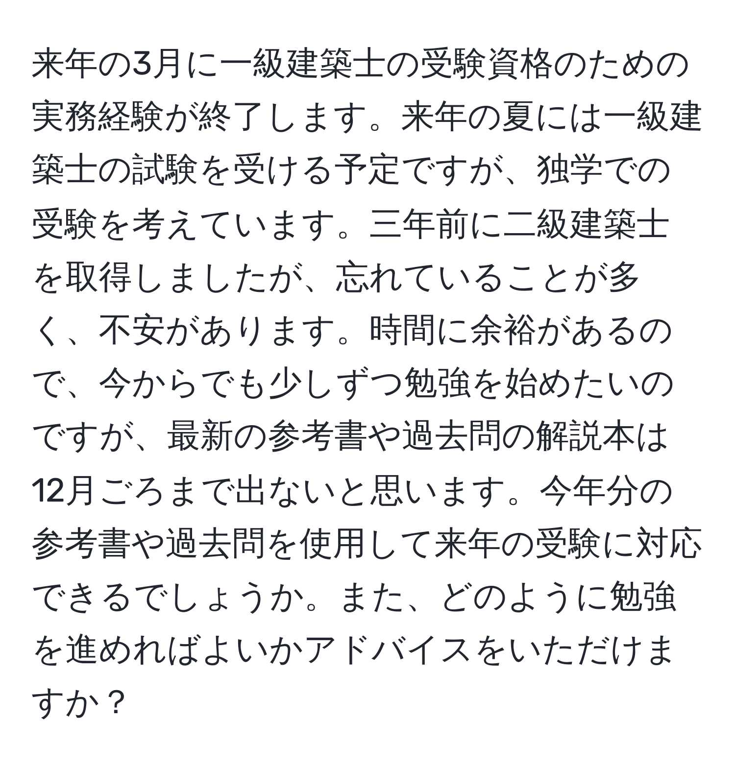 来年の3月に一級建築士の受験資格のための実務経験が終了します。来年の夏には一級建築士の試験を受ける予定ですが、独学での受験を考えています。三年前に二級建築士を取得しましたが、忘れていることが多く、不安があります。時間に余裕があるので、今からでも少しずつ勉強を始めたいのですが、最新の参考書や過去問の解説本は12月ごろまで出ないと思います。今年分の参考書や過去問を使用して来年の受験に対応できるでしょうか。また、どのように勉強を進めればよいかアドバイスをいただけますか？