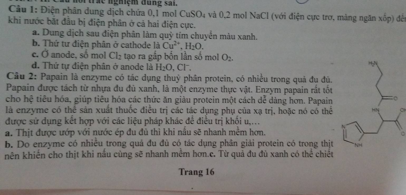 or trác nghiệm dung sai.
Câu 1: Điện phân dung dịch chứa 0, 1 mol CuSO4 và 0, 2 mol NaCl (với điện cực trơ, màng ngăn xốp) đến
khi nước bắt đầu bị điện phân ở cả hai điện cực.
a. Dung dịch sau điện phân làm quỳ tím chuyển màu xanh.
b. Thứ tư điện phân ở cathode là Cu^(2+), H_2O.
c. Ở anode, số mol Cl_2 tạo ra gấp bốn lần số mol O_2.
d. Thứ tự điện phân ở anode là H_2O , Cl⁻.
Câu 2: Papain là enzyme có tác dụng thuỷ phân protein, có nhiều trong quả đu đủ.
Papain được tách từ nhựa đu đủ xanh, là một enzyme thực vật. Enzym papain rất tốt
cho hệ tiêu hóa, giúp tiêu hóa các thức ăn giàu protein một cách dễ dàng hơn. Papain
là enzyme có thể sản xuất thuốc điều trị các tác dụng phụ của xạ trị, hoặc nó có thể
OH
được sử dụng kết hợp với các liệu pháp khác để điều trị khối u,...
a. Thịt được ướp với nước ép đu đủ thì khi nầu sẽ nhanh mềm hơn.
b. Do enzyme có nhiều trong quả đu đủ có tác dụng phân giải protein có trong thịt
khên khiến cho thịt khi nầu cùng sẽ nhanh mềm hơn.c. Từ quả đu đủ xanh có thể chiết
Trang 16