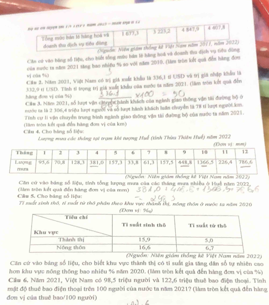 (Ng
Căn cứ vào bảng số liệu, cho biết tổng mức bán lê hàng hoá và đoanh thu dịch vụ ti
của nước ta năm 2021 tăng bao nhiệu % so với năm 2010, (làm tròn kết quả đến hàng đơn
vị của %)
Câu 2. Năm 2021, Việt Nam có trị giá xuất khẩu là 336,1 tỉ USD và trị giả nhập khẩu là
332,9 tỉ USD. Tỉnh tỉ trọng trì giá xuất khẩu của nước ta năm 2021. (làm tròn kết quả đến
hàng đơn vj của %)
Câu 3. Năm 2021, số lượt vận chuyện hành khách của ngành giao thông vận tải đường bộ ở
nước ta là 2 306,4 triệu lượt người va số lượt hành khách luân chuyển là 78 tỉ lượt người.km.
Tính cự li vận chuyển trung bình ngành giao thông vận tải đường bộ của nước ta năm 2021.
(làm tròn kết quả đến hàng đơn vị của km)
Câu 4. Cho bảng số liệu:
Lượng mưa các tháng tại trạm khi tượng Huế (tỉnh Thừa Thiên Huế) năm 2022
(Đơn vị: mm)
ăm 2022)
Căn cứ vào bảng số liệu, tính tổng lượng mưa của các tháng mưa nhiều ở Huề năm 2022,
(làm tròn kết quá đến hàng đơn vị của mm)
Câu 5. Cho bảng số liệu:
Tỉ suất sinh thô, tỉ suất tử thô phân theo khu vực thành thị, nông thôn ở nước ta năm 2020
t Nam năm 2022)
Căn cứ vào bảng số liệu, cho biết khu vực thành thị có ti suất gia tăng dân số tự nhiên cao
hơn khu vực nông thông bao nhiêu % năm 2020. (làm tròn kết quả đến hàng đơn vị của %)
Cầu 6. Năm 2021, Việt Nam có 98,5 triệu người và 122,6 triệu thuê bao điện thoại. Tính
mật độ thuê bao điện thoại trên 100 người của nước ta năm 2021? (làm tròn kết quả đến hàng
đơn vị của thuê bao/100 người) 0  ∠