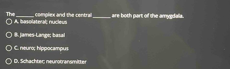 The_ complex and the central _are both part of the amygdala.
A. basolateral; nucleus
B. James-Lange; basal
C. neuro; hippocampus
D. Schachter; neurotransmitter