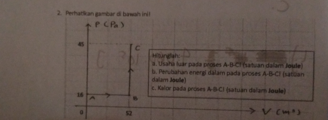 Perhatikan gambar di bawah ini! 
45 
C 
Hitunglah: 
a. Usaha luar pada proses A-B-C! (satuan dalam Joule) 
b. Perubahan energi dalam pada proses A-B-C! (satuan 
dalam Joule) 
c. Kalor pada proses A-B-C! (satuan dalam Joule)
16 A
B 
0
52