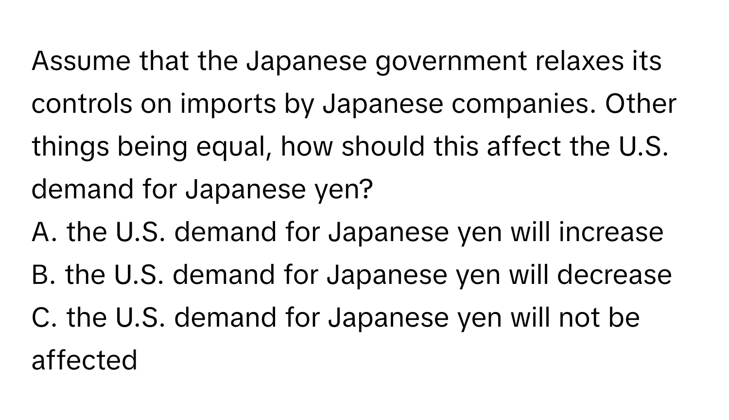 Assume that the Japanese government relaxes its controls on imports by Japanese companies. Other things being equal, how should this affect the U.S. demand for Japanese yen? 
A. the U.S. demand for Japanese yen will increase
B. the U.S. demand for Japanese yen will decrease
C. the U.S. demand for Japanese yen will not be affected