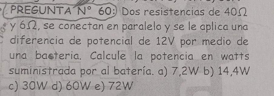 PREGUNTA N° 60: Dos resistencias de 40Ω
y 6Ω, se conectan en paralelo y se le aplica una
diferencia de potencial de 12V por medio de
una bacteria. Calcule la potencia en watts
suministrada por al batería. a) 7,2W b) 14,4W
c) 30W d) 60W e) 72W