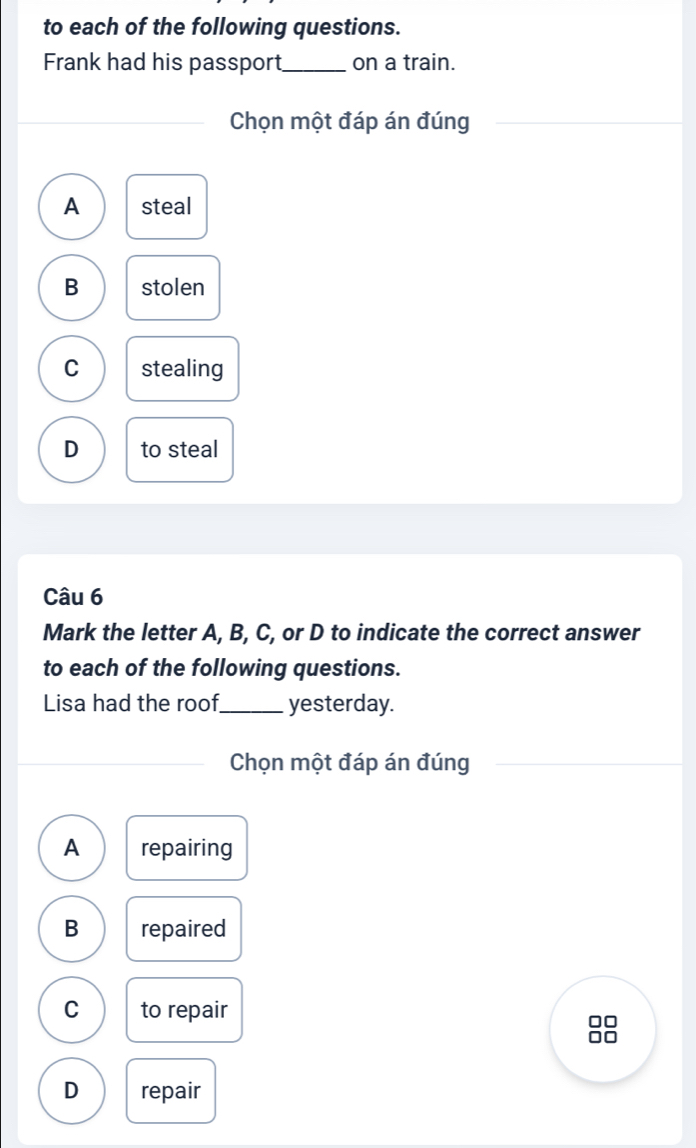 to each of the following questions.
Frank had his passport_ on a train.
Chọn một đáp án đúng
A steal
B stolen
C stealing
D to steal
Câu 6
Mark the letter A, B, C, or D to indicate the correct answer
to each of the following questions.
Lisa had the roof._ yesterday.
Chọn một đáp án đúng
A repairing
B repaired
C to repair
□□
D repair