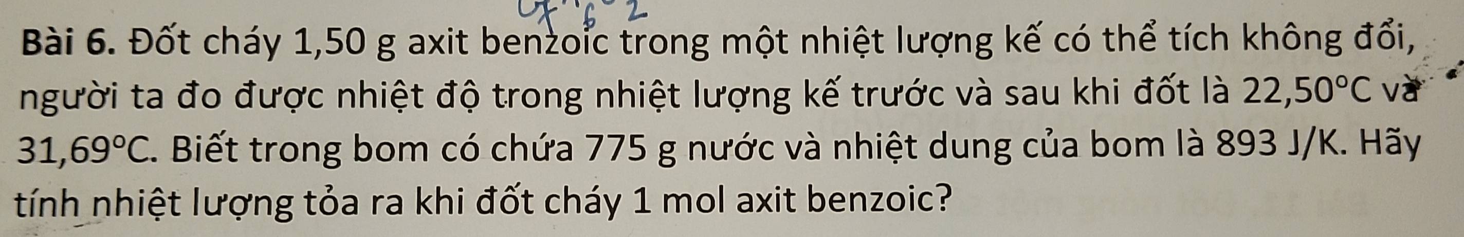 Đốt cháy 1,50 g axit benzoic trong một nhiệt lượng kế có thể tích không đổi, 
người ta đo được nhiệt độ trong nhiệt lượng kế trước và sau khi đốt là 22,50°C va
31,69°C. Biết trong bom có chứa 775 g nước và nhiệt dung của bom là 893 J/K. Hãy 
tính nhiệt lượng tỏa ra khi đốt cháy 1 mol axit benzoic?